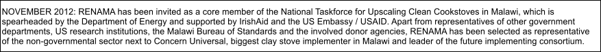 NOVEMBER 2012: RENAMA has been invited as a core member of the National Taskforce for Upscaling Clean Cookstoves in Malawi, which is  spearheaded by the Department of Energy and supported by IrishAid and the US Embassy / USAID. Apart from representatives of other government  departments, US research institutions, the Malawi Bureau of Standards and the involved donor agencies, RENAMA has been selected as representative  of the non-governmental sector next to Concern Universal, biggest clay stove implementer in Malawi and leader of the future implementing consortium.