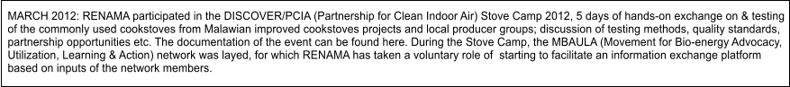 MARCH 2012: RENAMA participated in the DISCOVER/PCIA (Partnership for Clean Indoor Air) Stove Camp 2012, 5 days of hands-on exchange on & testing  of the commonly used cookstoves from Malawian improved cookstoves projects and local producer groups; discussion of testing methods, quality standards, partnership opportunities etc. The documentation of the event can be found here. During the Stove Camp, the MBAULA (Movement for Bio-energy Advocacy, Utilization, Learning & Action) network was layed, for which RENAMA has taken a voluntary role of  starting to facilitate an information exchange platform  based on inputs of the network members.