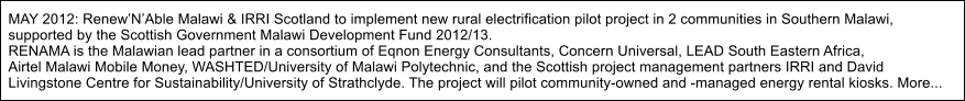 MAY 2012: RenewNAble Malawi & IRRI Scotland to implement new rural electrification pilot project in 2 communities in Southern Malawi, supported by the Scottish Government Malawi Development Fund 2012/13. RENAMA is the Malawian lead partner in a consortium of Eqnon Energy Consultants, Concern Universal, LEAD South Eastern Africa,  Airtel Malawi Mobile Money, WASHTED/University of Malawi Polytechnic, and the Scottish project management partners IRRI and David  Livingstone Centre for Sustainability/University of Strathclyde. The project will pilot community-owned and -managed energy rental kiosks. More...