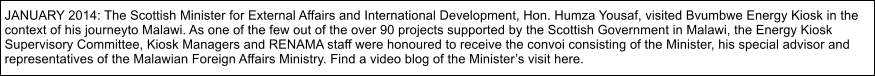 JANUARY 2014: The Scottish Minister for External Affairs and International Development, Hon. Humza Yousaf, visited Bvumbwe Energy Kiosk in the  context of his journeyto Malawi. As one of the few out of the over 90 projects supported by the Scottish Government in Malawi, the Energy Kiosk  Supervisory Committee, Kiosk Managers and RENAMA staff were honoured to receive the convoi consisting of the Minister, his special advisor and  representatives of the Malawian Foreign Affairs Ministry. Find a video blog of the Ministers visit here.