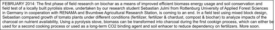 FEBRUARY 2014: The first phase of field research on biochar as a means of improved efficient biomass energy usage and soil conservation and  field test of a locally built pyrolisis stove, undertaken by our research student Sebastian Julmi from Rottenburg University of Applied Forest Sciences  in Germany in cooperation with RENAMA and Bvumbwe Agricultural Research Station, is coming to an end. In a field test using mixed block design,  Sebastian compared growth of tomato plants under different conditions (fertilizer, fertilizer & chardust, compost & biochar) to analyze impacts of the  charcoal on nutrient availability, Using a pyrolysis stove, biomass can be transformed into charcoal during the first cookign process, which can either be  used for a second cooking process or used as a long-term CO2 binding agent and soil enhacer to reduce dependency on fertilizers. More soon.