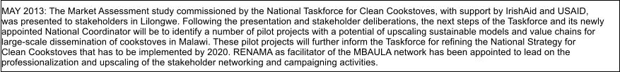 MAY 2013: The Market Assessment study commissioned by the National Taskforce for Clean Cookstoves, with support by IrishAid and USAID, was presented to stakeholders in Lilongwe. Following the presentation and stakeholder deliberations, the next steps of the Taskforce and its newly appointed National Coordinator will be to identify a number of pilot projects with a potential of upscaling sustainable models and value chains for  large-scale dissemination of cookstoves in Malawi. These pilot projects will further inform the Taskforce for refining the National Strategy for  Clean Cookstoves that has to be implemented by 2020. RENAMA as facilitator of the MBAULA network has been appointed to lead on the  professionalization and upscaling of the stakeholder networking and campaigning activities.