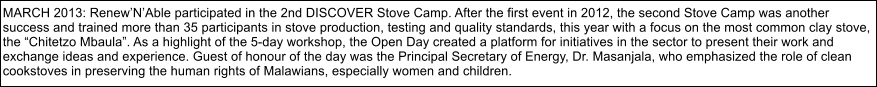 MARCH 2013: RenewNAble participated in the 2nd DISCOVER Stove Camp. After the first event in 2012, the second Stove Camp was another  success and trained more than 35 participants in stove production, testing and quality standards, this year with a focus on the most common clay stove, the Chitetzo Mbaula. As a highlight of the 5-day workshop, the Open Day created a platform for initiatives in the sector to present their work and  exchange ideas and experience. Guest of honour of the day was the Principal Secretary of Energy, Dr. Masanjala, who emphasized the role of clean  cookstoves in preserving the human rights of Malawians, especially women and children.