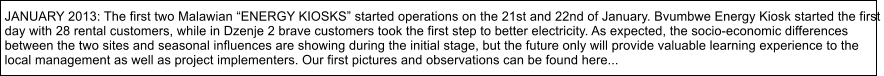 JANUARY 2013: The first two Malawian ENERGY KIOSKS started operations on the 21st and 22nd of January. Bvumbwe Energy Kiosk started the first  day with 28 rental customers, while in Dzenje 2 brave customers took the first step to better electricity. As expected, the socio-economic differences  between the two sites and seasonal influences are showing during the initial stage, but the future only will provide valuable learning experience to the  local management as well as project implementers. Our first pictures and observations can be found here...