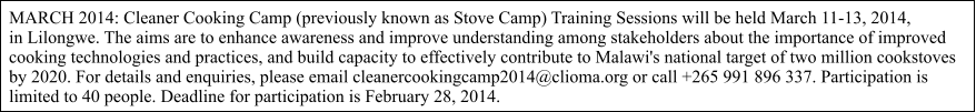 MARCH 2014: Cleaner Cooking Camp (previously known as Stove Camp) Training Sessions will be held March 11-13, 2014,  in Lilongwe. The aims are to enhance awareness and improve understanding among stakeholders about the importance of improved  cooking technologies and practices, and build capacity to effectively contribute to Malawi's national target of two million cookstoves  by 2020. For details and enquiries, please email cleanercookingcamp2014@clioma.org or call +265 991 896 337. Participation is  limited to 40 people. Deadline for participation is February 28, 2014.