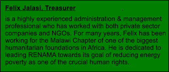 . Felix Jalasi, Treasurer  is a highly experienced administration & management  professional who has worked with both private sector  companies and NGOs. For many years, Felix has been  working for the Malawi Chapter of one of the biggest  humanitarian foundations in Africa. He is dedicated to  leading RENAMA towards its goal of reducing energy  poverty as one of the crucial human rights.