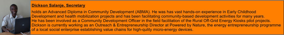 Dickson Salanje, Secretary  holds an Advanced Diploma in Community Development (ABMA). He was has vast hands-on experience in Early Childhood  Development and health mobilization projects and has been facilitating community-based development activities for many years.  He has been involved as a Community Development Officer in the field facilitation of the Rural Off-Grid Energy Kiosks pilot projects. Dickson is currently working as an Outreach & Entrepreneurship Director at Powered by Nature, the energy entrepreneurship programme  of a local social enterprise establishing value chains for high-qulity micro-energy devices.