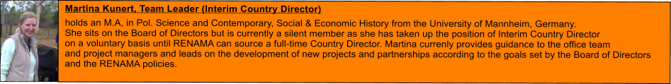 Martina Kunert, Team Leader (Interim Country Director)   holds an M.A, in Pol. Science and Contemporary, Social & Economic History from the University of Mannheim, Germany.  She sits on the Board of Directors but is currently a silent member as she has taken up the position of Interim Country Director  on a voluntary basis until RENAMA can source a full-time Country Director. Martina currenly provides guidance to the office team  and project managers and leads on the development of new projects and partnerships according to the goals set by the Board of Directors  and the RENAMA policies.